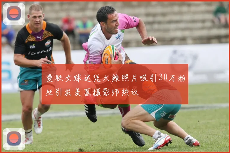 曼联女球迷凭火辣照片吸引30万粉丝引发羡慕摄影师热议