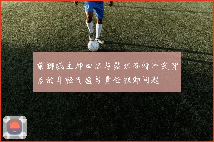 前挪威主帅回忆与瑟尔洛特冲突背后的年轻气盛与责任推卸问题