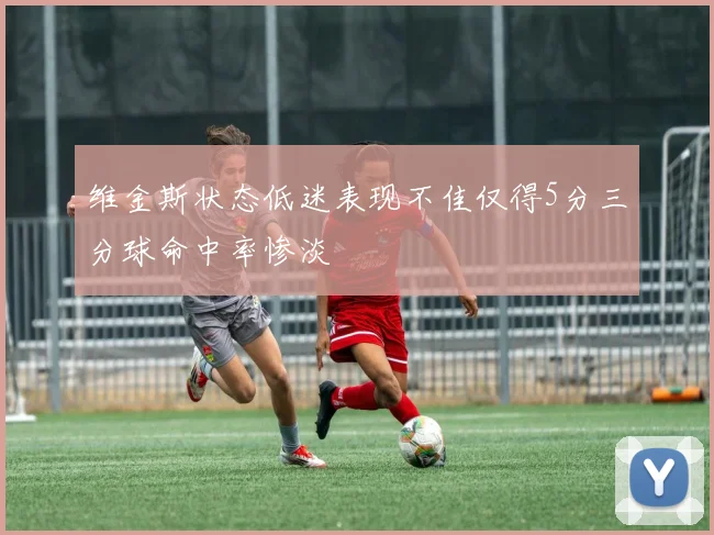 维金斯状态低迷表现不佳仅得5分三分球命中率惨淡