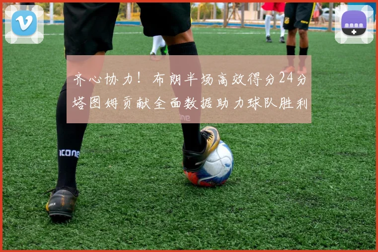 齐心协力！布朗半场高效得分24分塔图姆贡献全面数据助力球队胜利