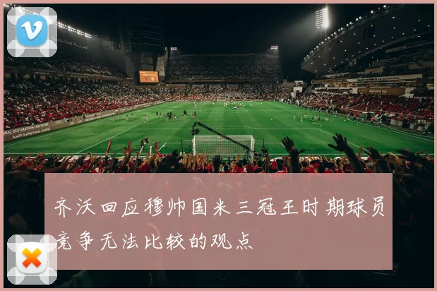 齐沃回应穆帅国米三冠王时期球员竞争无法比较的观点