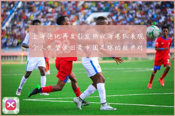 上海德比再度引发热议海港队表现令人失望依旧是中国足球的经典对决