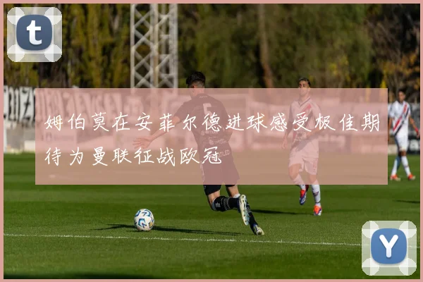 姆伯莫在安菲尔德进球感受极佳期待为曼联征战欧冠
