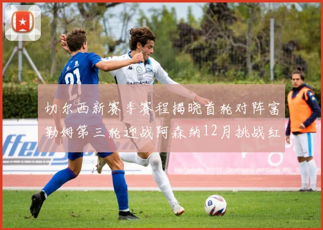 切尔西新赛季赛程揭晓首轮对阵富勒姆第三轮迎战阿森纳12月挑战红军和蓝月亮