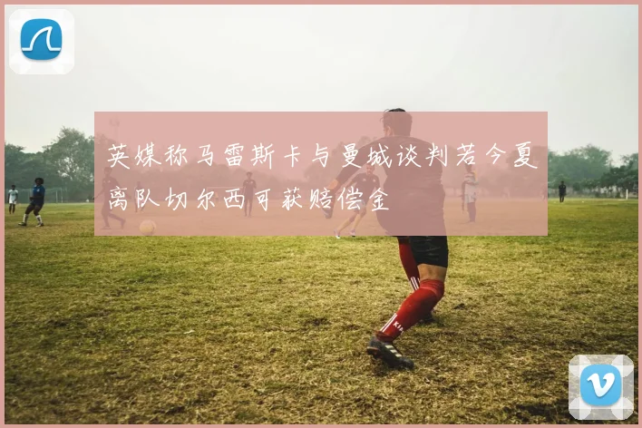 英媒称马雷斯卡与曼城谈判若今夏离队切尔西可获赔偿金