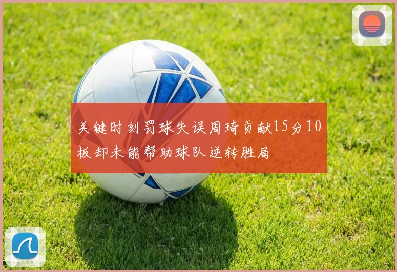 关键时刻罚球失误周琦贡献15分10板却未能帮助球队逆转胜局
