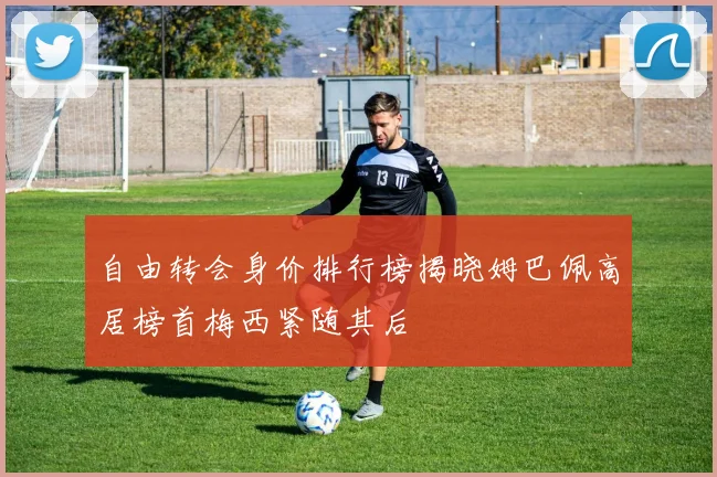 自由转会身价排行榜揭晓姆巴佩高居榜首梅西紧随其后