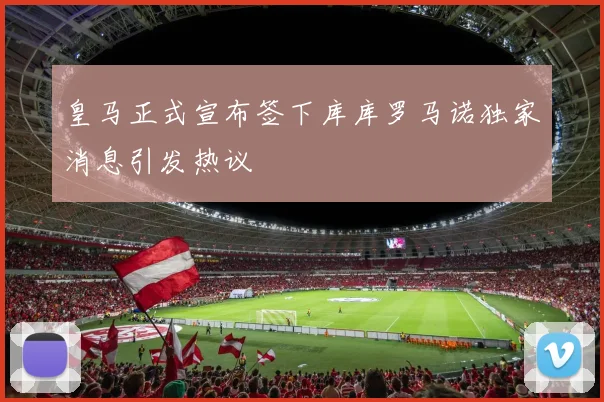 皇马正式宣布签下库库罗马诺独家消息引发热议