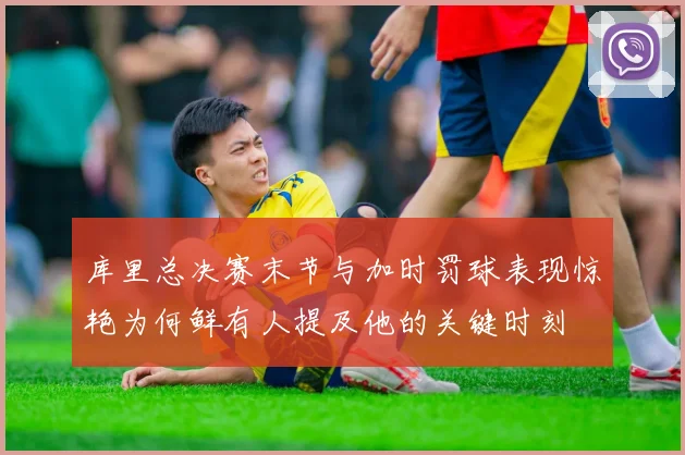 库里总决赛末节与加时罚球表现惊艳为何鲜有人提及他的关键时刻