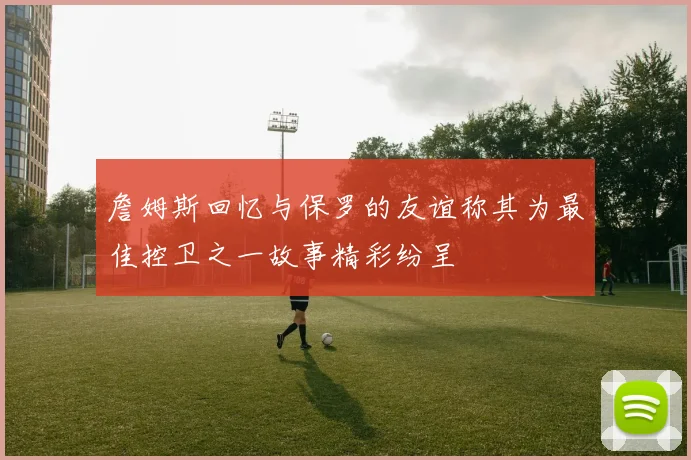 詹姆斯回忆与保罗的友谊称其为最佳控卫之一故事精彩纷呈