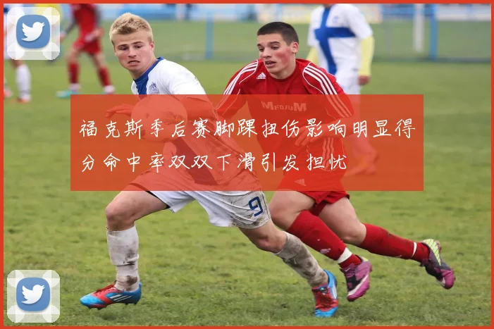 福克斯季后赛脚踝扭伤影响明显得分命中率双双下滑引发担忧