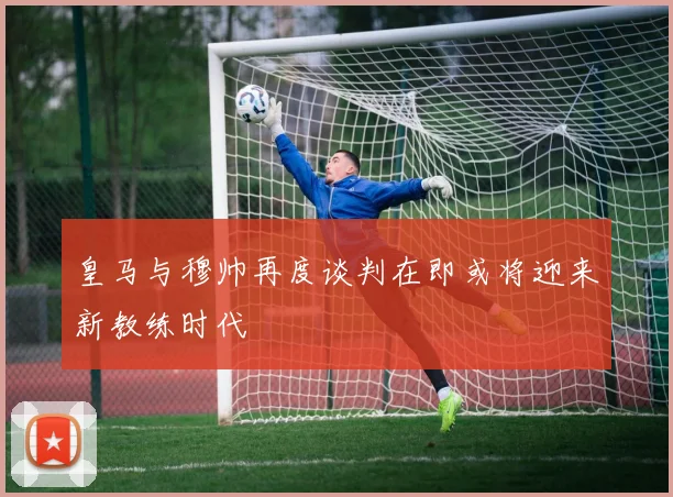 皇马与穆帅再度谈判在即或将迎来新教练时代