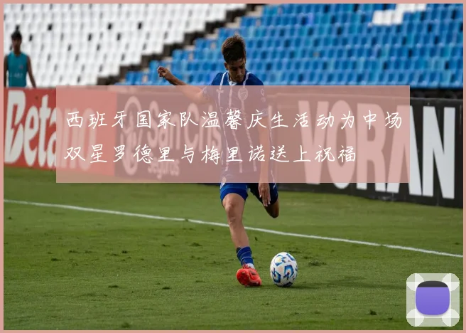 西班牙国家队温馨庆生活动为中场双星罗德里与梅里诺送上祝福