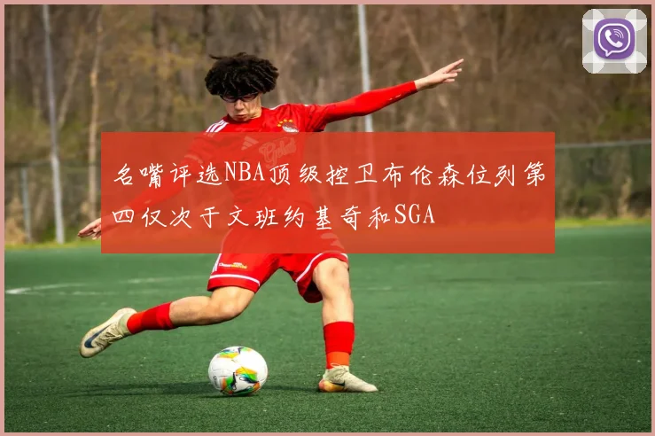 名嘴评选NBA顶级控卫布伦森位列第四仅次于文班约基奇和SGA
