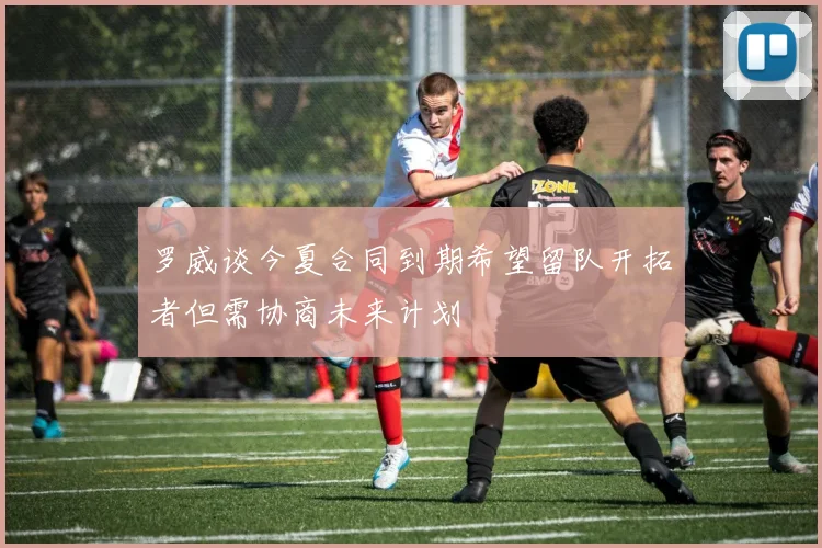 罗威谈今夏合同到期希望留队开拓者但需协商未来计划