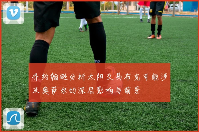 乔约翰逊分析太阳交易布克可能涉及奥萨尔的深层影响与前景