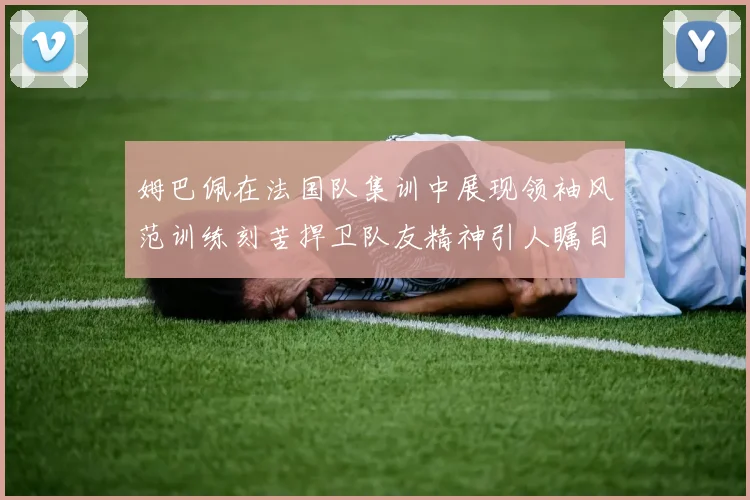 姆巴佩在法国队集训中展现领袖风范训练刻苦捍卫队友精神引人瞩目