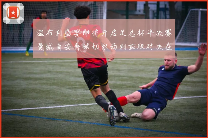 温布利盛宴即将开启足总杯半决赛曼城南安普顿切尔西利兹联对决在即