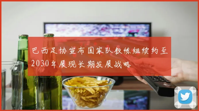 巴西足协宣布国家队教练组续约至2030年展现长期发展战略